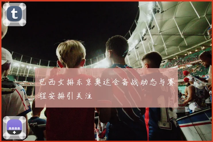 巴西女排东京奥运会备战动态与赛程安排引关注
