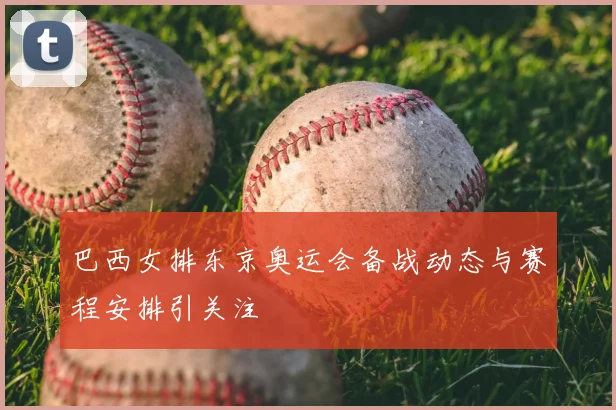 巴西女排东京奥运会备战动态与赛程安排引关注