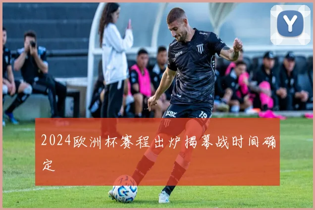 2024欧洲杯赛程出炉揭幕战时间确定