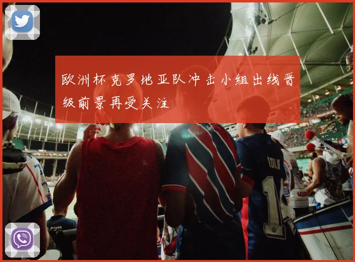 欧洲杯克罗地亚队冲击小组出线晋级前景再受关注