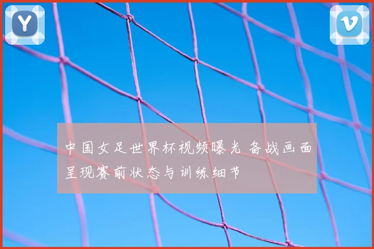 中国女足世界杯视频曝光 备战画面呈现赛前状态与训练细节