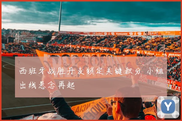 西班牙战胜丹麦锁定关键积分 小组出线悬念再起