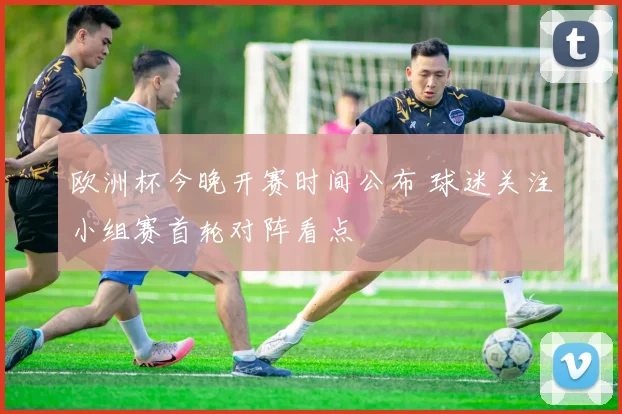 欧洲杯今晚开赛时间公布 球迷关注小组赛首轮对阵看点