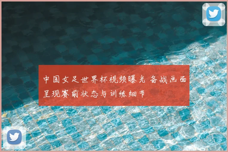 中国女足世界杯视频曝光 备战画面呈现赛前状态与训练细节