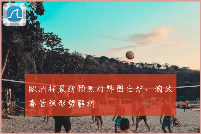 欧洲杯最新预测对阵图出炉,淘汰赛晋级形势解析