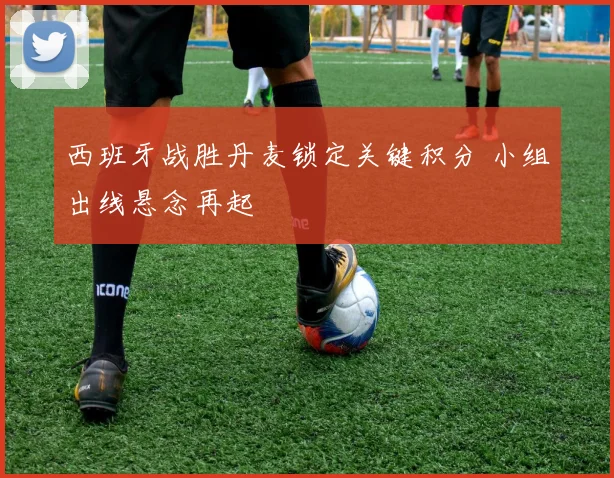 西班牙战胜丹麦锁定关键积分 小组出线悬念再起