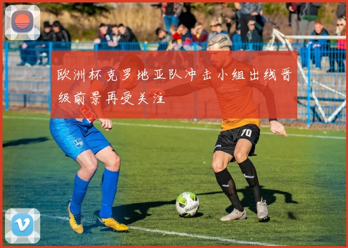 欧洲杯克罗地亚队冲击小组出线晋级前景再受关注