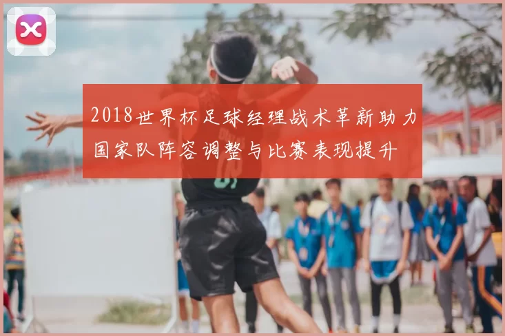2018世界杯足球经理战术革新助力国家队阵容调整与比赛表现提升