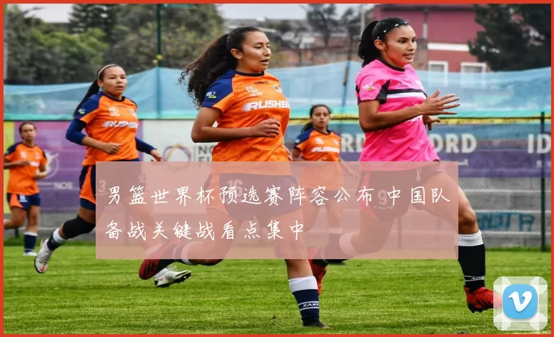 男篮世界杯预选赛阵容公布 中国队备战关键战看点集中