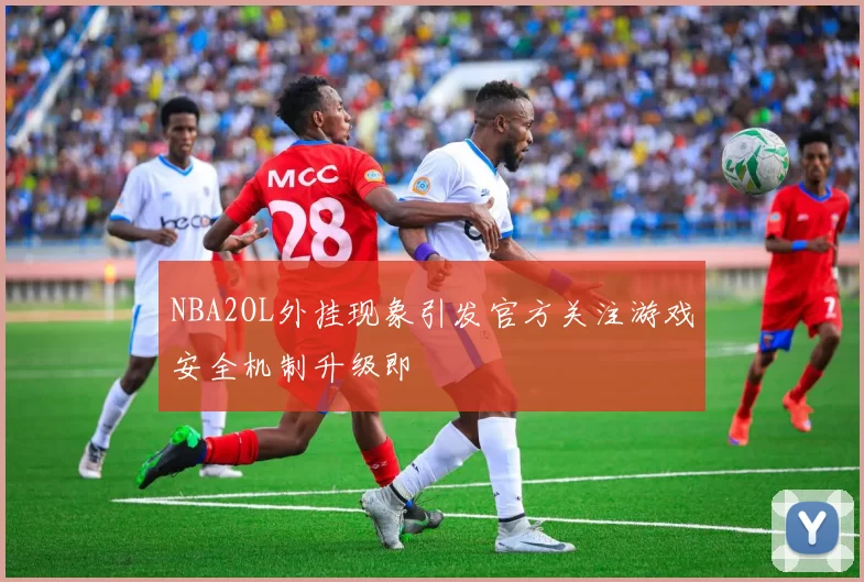 NBA2OL外挂现象引发官方关注游戏安全机制升级即
