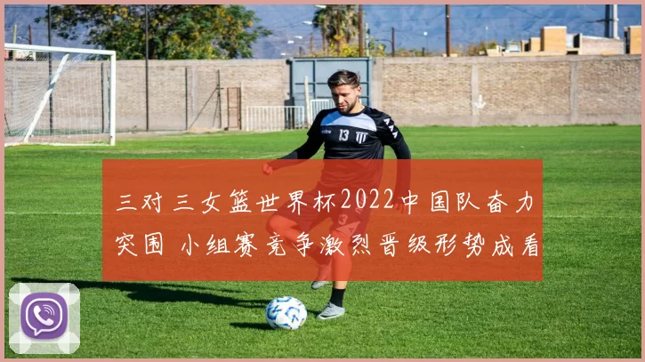 三对三女篮世界杯2022中国队奋力突围 小组赛竞争激烈晋级形势成看点