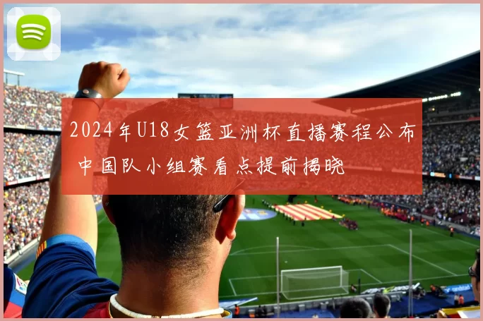 2024年U18女篮亚洲杯直播赛程公布 中国队小组赛看点提前揭晓