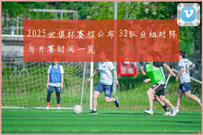 2025世俱杯赛程公布 32队分组对阵与开赛时间一览