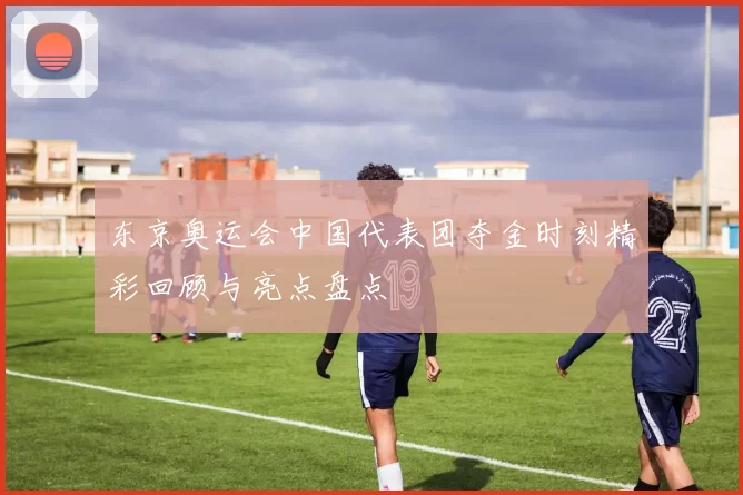 东京奥运会中国代表团夺金时刻精彩回顾与亮点盘点