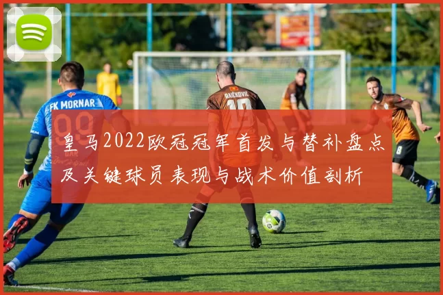 皇马2022欧冠冠军首发与替补盘点及关键球员表现与战术价值剖析
