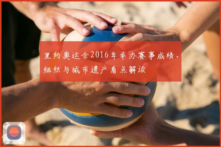 里约奥运会2016年举办赛事成绩、组织与城市遗产看点解读