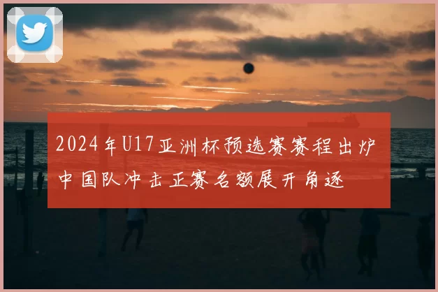 2024年U17亚洲杯预选赛赛程出炉 中国队冲击正赛名额展开角逐