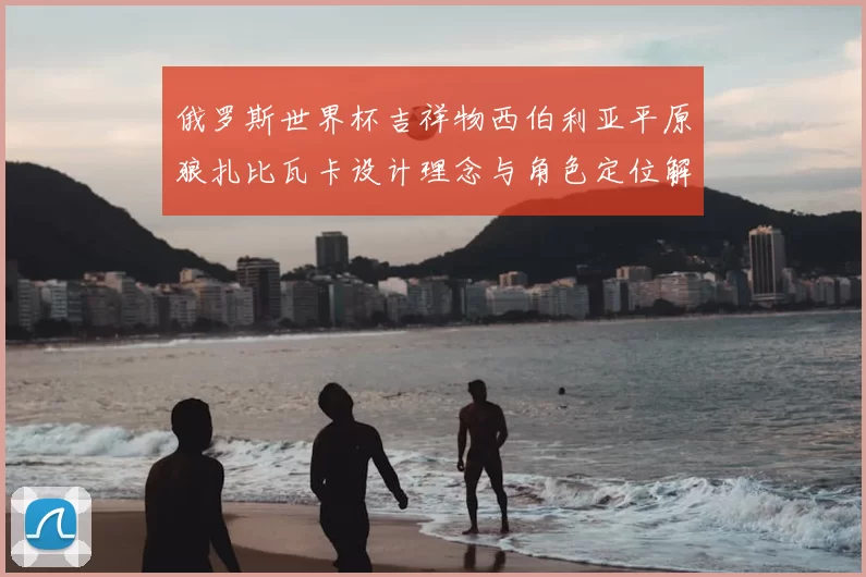 俄罗斯世界杯吉祥物西伯利亚平原狼扎比瓦卡设计理念与角色定位解析