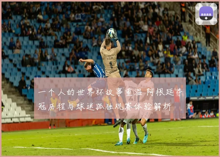 一个人的世界杯故事重温 阿根廷夺冠历程与球迷孤独观赛体验解析