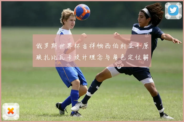 俄罗斯世界杯吉祥物西伯利亚平原狼扎比瓦卡设计理念与角色定位解析