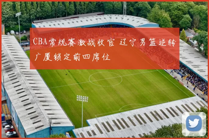 CBA常规赛激战收官 辽宁男篮逆转广厦锁定前四席位