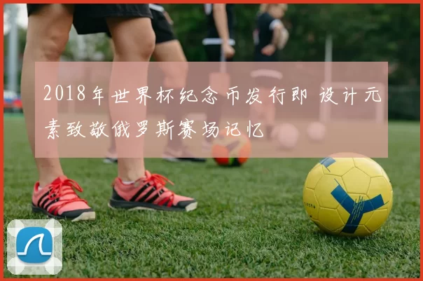 2018年世界杯纪念币发行即 设计元素致敬俄罗斯赛场记忆