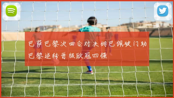巴萨巴黎次回合对决姆巴佩破门助巴黎逆转晋级欧冠四强