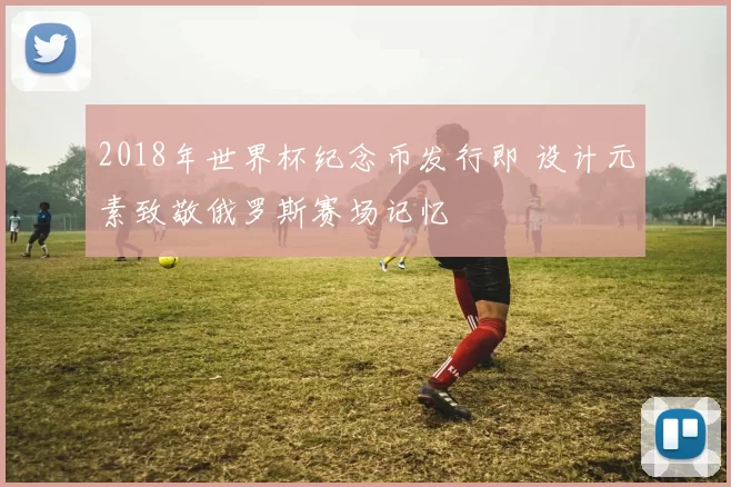 2018年世界杯纪念币发行即 设计元素致敬俄罗斯赛场记忆
