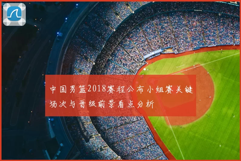 中国男篮2018赛程公布小组赛关键场次与晋级前景看点分析