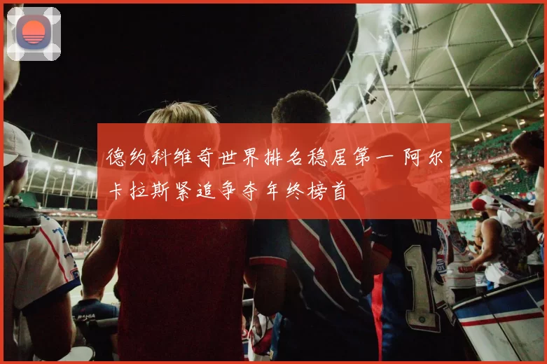 德约科维奇世界排名稳居第一 阿尔卡拉斯紧追争夺年终榜首