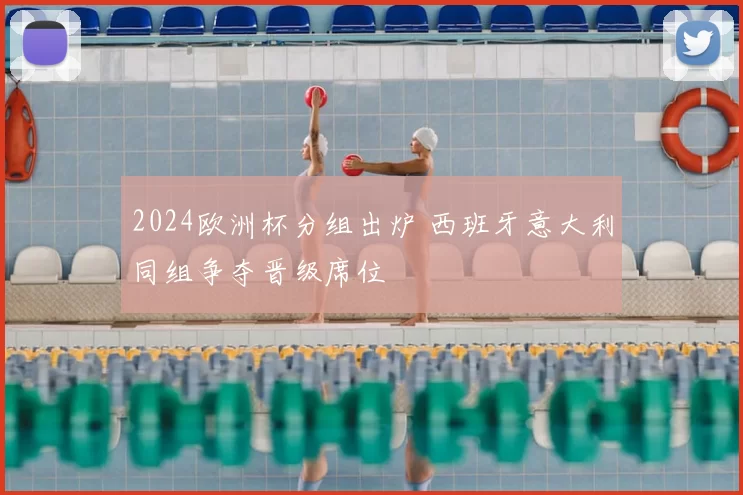 2024欧洲杯分组出炉 西班牙意大利同组争夺晋级席位