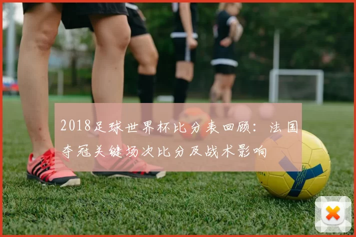2018足球世界杯比分表回顾：法国夺冠关键场次比分及战术影响