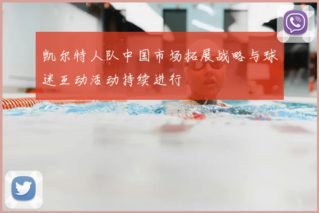 凯尔特人队中国市场拓展战略与球迷互动活动持续进行