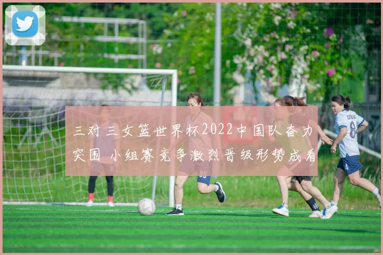 三对三女篮世界杯2022中国队奋力突围 小组赛竞争激烈晋级形势成看点