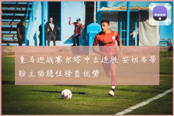 皇马迎战赛尔塔冲击连胜 安切洛蒂盼主场稳住榜首优势