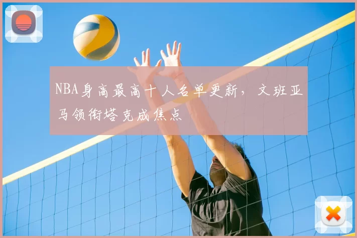 NBA身高最高十人名单更新，文班亚马领衔塔克成焦点