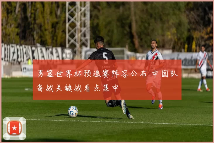 男篮世界杯预选赛阵容公布 中国队备战关键战看点集中