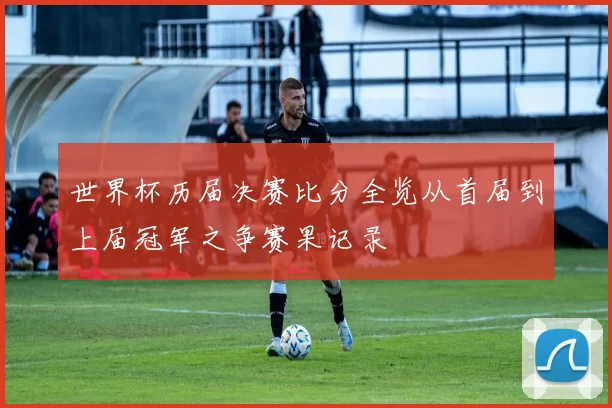 世界杯历届决赛比分全览从首届到上届冠军之争赛果记录