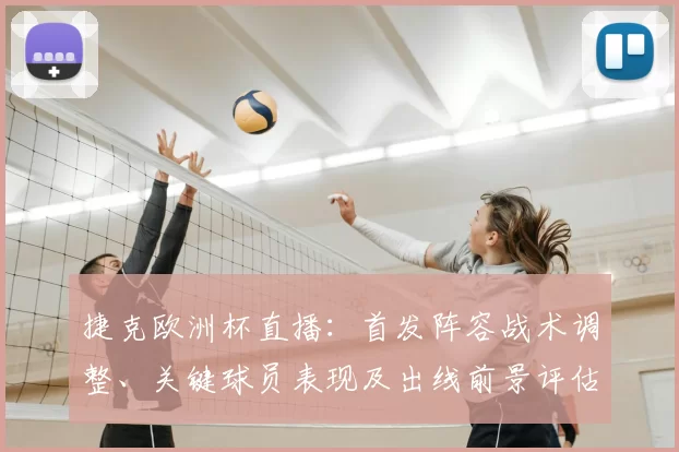 捷克欧洲杯直播：首发阵容战术调整、关键球员表现及出线前景评估