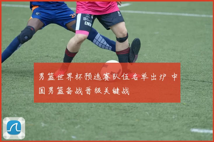 男篮世界杯预选赛队伍名单出炉 中国男篮备战晋级关键战