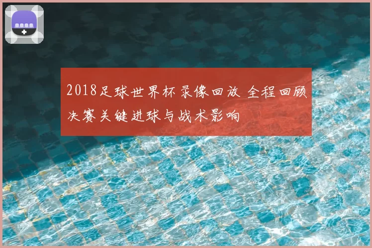 2018足球世界杯录像回放 全程回顾决赛关键进球与战术影响