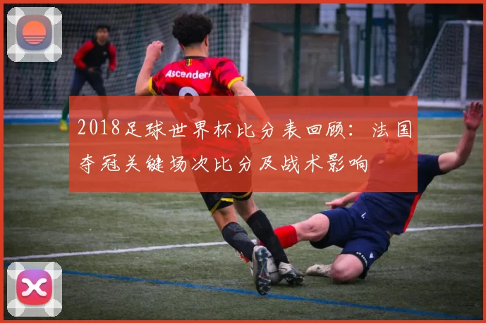 2018足球世界杯比分表回顾：法国夺冠关键场次比分及战术影响
