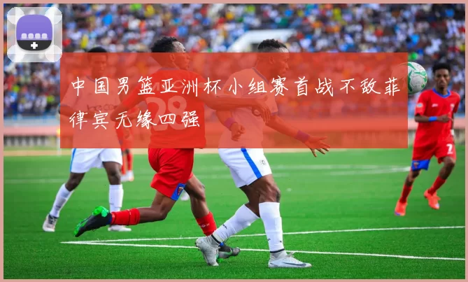 中国男篮亚洲杯小组赛首战不敌菲律宾无缘四强