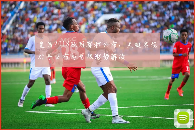 皇马2018欧冠赛程公布，关键客场对手分布与晋级形势解读