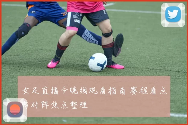 女足直播今晚线观看指南 赛程看点与对阵焦点整理