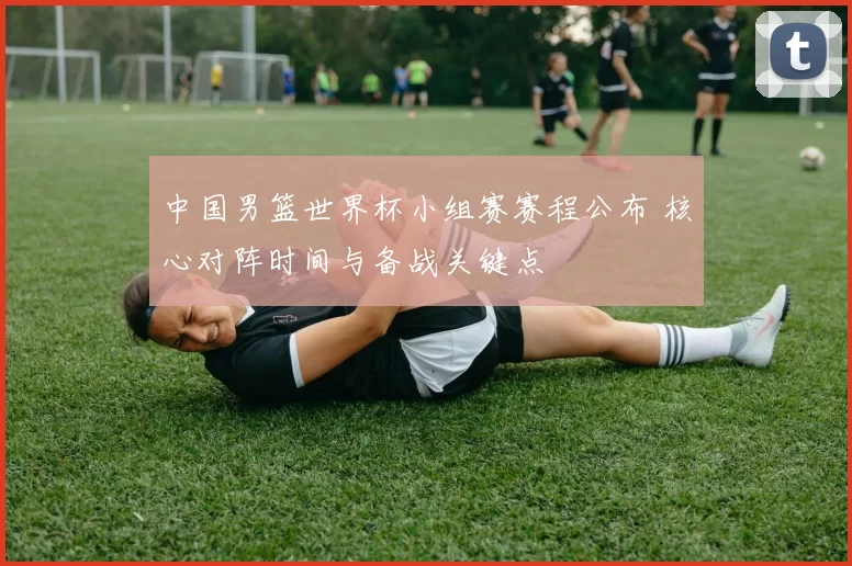 中国男篮世界杯小组赛赛程公布 核心对阵时间与备战关键点