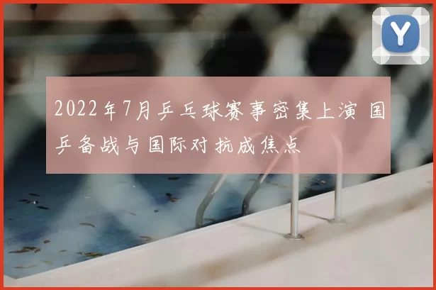 2022年7月乒乓球赛事密集上演 国乒备战与国际对抗成焦点